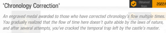An engraved medal awarded to those who have corrected chronology's flow multiple times. YOu gradually realized that the flow of time here doesn't quite abide by the laws of nature, and after several attempts, you've cracked the temporal trap left by the castle's master.
